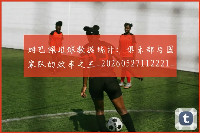 姆巴佩进球数据统计:俱乐部与国家队的效率之王_20260527112221_20260609132858
