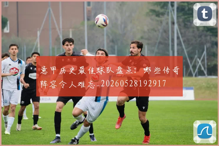 意甲历史最佳球队盘点:哪些传奇阵容令人难忘_20260528192917