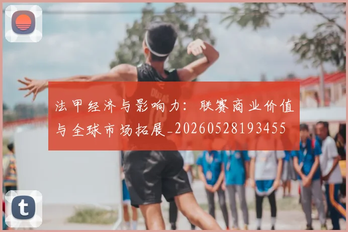法甲经济与影响力：联赛商业价值与全球市场拓展_20260528193455