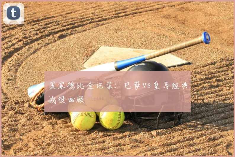 国家德比全记录：巴萨vs皇马经典战役回顾