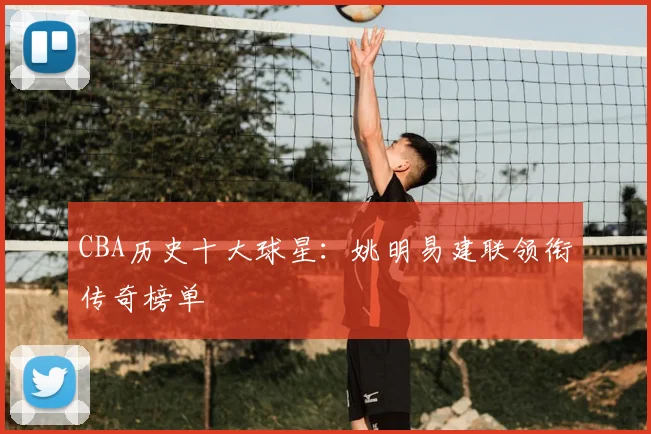 CBA历史十大球星:姚明易建联领衔传奇榜单