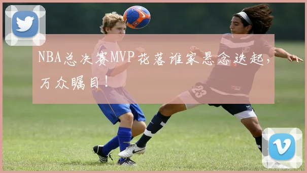 NBA总决赛MVP花落谁家悬念迭起,万众瞩目!